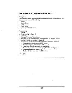 Page 132OFF HOOK ROUTING (PROGRAM 83) **** 
Description: 
This 
program is used to assign a hotli.ne/primetime destination for each station. The 
destination may be one of the following: 
l Station 
l Station Group 
. Trunk 
l Trunk Group 
l System Speed Dial Number 
Programming: 
1. 
Press [#I. 
2. “Programming” is displayed. 
3. Dial [83]. 
“Hot and Warm Line” is displayed. 
4. Press the DSS key of the station to be programmed, for example, DSS 02 
“EXTOZ:” and the current date is displayed. 
5. Enter the new...