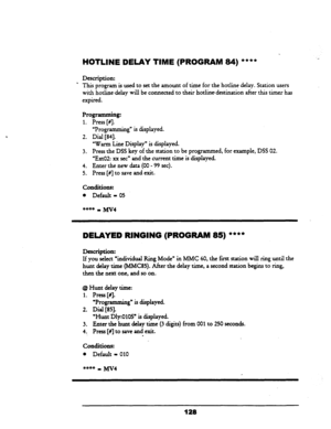 Page 133IHOTLINE DELAY TIME (PROGRAM 84) **** 
Description: 
’ This program is used to set the amount of time for the hotline delay. Station users 
with hotline-delay will be connected to their hotlinedewination after this timer has 
expired. 
Programming: 
1. Press [#I. 
“Programming” is displayed. 
2. Dial 
[84]. 
‘Warm Line Display” is displayed. 
3. Press the DSS key of the station to be programmed, for example, DSS 
02. 
“ExtO2: xx set” 
and the current time is dispIayed. 
4. Enter the new data (00 - 99...