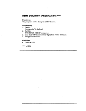 Page 134DTIUIF DURATION (PROGRAM 86) **** 
Description: 
This program is used to change the DTMF duration. 
Programming: 
1. Press [#I. 
“Programming” is displayed. 
2. Dial [86]. 
‘DTMF DUR: OlOOMS” is displayed. 
3. Enter the DTMF duration time (4 digits) from 0100 to 2500 msec. 
4. Press [#] to save and exit. 
Conditions: 
l Default = 0100 
_ -- 
129  