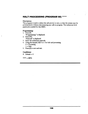 Page 135HALT PRGCESSING (PROGRAM 90) **** 
Description: 
This program is-used to reduce the cal.lactivi& to zero, so that the system-may be 
powered down without disconnecting any calls in progress. The technician level 
password is needed for this MMC. 
“Programming:” is displayed. 
Press [90].  Programming: 
1. Press [#I. 
2. 
3. 
4. 
5. “Passcode” is displayed. 
Enter the technician passcode. 
Using the keypad, dial 0 or 1 for halt and processing. 
0 = Processing 
1 - Halt 
Press [#I to save and exit....