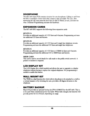 Page 17DOORPHONE 
The MT-16H main PCB contains circuitry for one door-phone. Calling to and from 
the KSU is standard. A door lock relay contact is also provided. The user, after 
answering the call, may press-the door key (or dial 3) which, in turn, activates the 
relay. Database Programming.activates the hardware. 
EXPANSION CARDS 
The MT-16H KSU supports the following three expansion cards: 
MT-STU/A 
Provides an additional capacity of 2 CO lines and 4 keysets. Programming activates 
the additional CO lines...