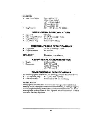 Page 20OUTPUTS 
l Main Power Supply SV+-S”/&l.OA DC 
12V+-lO%@l.OA DC 
. -12V +-10%@0.2A DC 
3OVmax @ l.OA DC 
24V min @I l.OA DC 
l Ring Generator 80V +- 10% @ 0.06A AC (20 Hz) 
MUSIC ON HOLD SPECIFICATIONS 
l Input level 
l Input Voltage Maximum 
. Output Maximum 
l Use Johnson Plug 600 Ohms 
250 mV (Nominal) @ - 1Odbm 
1 Volt RMS 
Miniature l/8” (3Smm) 
EXTERNAL PAGING SPECIFICATIONS 
l Output level 250 mV (Nominal) @ - 1Odbm 
l Output maximum 400 mVRMS 
HANDSET Dynamic transducers 
KSU 
l Weight 
l...