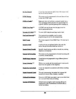 Page 28Do Not Disturb 
DTMF Muting 
. _.- 
DnvFan‘IialdP 
DTMF Over Pa&*’ 
Tri-color CO LEDs***” 
DualI.melPassword9** 
E&M Trunks 
Exclusive Hold 
EXtCIAGllForwvding 
Grouo Listenine *** 
Hands-free Answerback 
A user may stop intercom calls to his or her station with 
the do not disturb feature. 
The system can be programmed so the user does not have 
to hear the DTMF.tones. 
w users may now perform a screened transfer into a 
voice messaging system and enter the required digits for 
a specific mailbox’s...