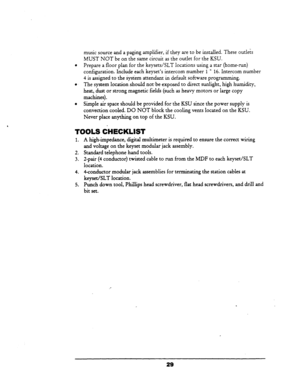 Page 35music source and a paging amplifier, if they are to be installed. These outlets 
MUST NOT be on the same circuit as the outlet for the KSU. 
Prepare a floor plan for the keysets/SLT locations using a star (home-run) 
configuration. Include each keyset’s intercom number 5 * 16. Intercom number 
4 is assigned to the system attendant in default software.programming. 
The system location should not be exposed to direct sunlight, high humidity, 
heat, dust or strong magnetic fields (such as heavy motors or...