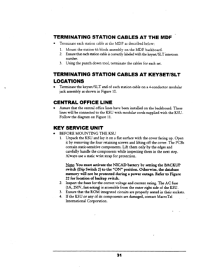 Page 37TERMINATING STATION CABLES AT THE MDF - 
l Terminate each station cable at the MDF as described below: 
1. Maunt the station 66 block assembly on the MDF backboard. 
2. Ensure that each station cable is correctly labeled with the keyset/SLT intercom 
number. 
3. Using the punch down tool, terminate the cables for each set. 
TERMINATING STATION CABLES AT KEYSET/SLT 
LOCATIONS 
l Terminate the keyset/SLT end of each station cable on a Cconductor modular 
jack assembly as shown in Figure 10. 
CENTRAL OFFICE...