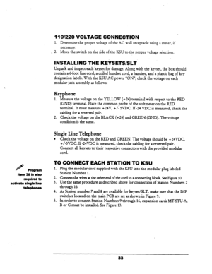 Page 39H Program 
Item 38 is also 
required to 
act&ate single line 
telephones 
II 01220 VOLTAGE CONNECTION 
1. Determine the proper voltage of the AC wall receptacle using a meter, if 
necessary. 
. 2. Move the.switch on the side of the KSU to the proper voltage selection. 
INSTALLING THE KEiSETS/SLT 
Unpack and inspect each keyset for damage. Along with the keyset, the box should 
contain a 6-foot line cord, a coiled handset cord, a handset, and a plastic bag of key 
designation labels. With the KSU AC power...