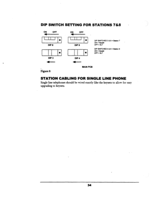 Page 40DIP SWITCH SETTING FOR STATIONS 7&8 ~ 
DIP 8 
DIP 3 DIP 9 
I 
DIP 4 
DIP SWTCHES 3 & 8 = Station 7 
ON = Keyset 
OFF = SLT 
DIP SVvlTCHES 4 6 9 = Station 8 
ON = Keywt 
OFF = SLT 
MAIN PCB 
Figure8 
STATION CABLING FOR SINGLE LINE PHONE 
Single line telephones should be wired exactly like the keysets to allow for easy 
upgrading to keysets.  