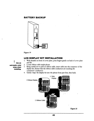 Page 49BATTERY BACKUP 
Figure 19 
LCD DISPLAY KIT INSTALLATION 
1 
1. 
With thumbs on front of cover plate, press fingers gently on back of cover plate 
l Usean and lift. 
anti-static wrist 2. Locate ribbon cable inside phone. 
strap wh0n 3. 
Being careful not to pull on ribbon cable, insert cable into the connector of the 
installing. display kit. Ensure that the ribbon cable conductors are touching the 
connectors’ conductors. 
4. 
Gently ‘snap’ the display kit into the phone front part first, then back. 
1....