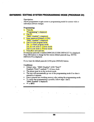 Page 63EWERING I EXITING SYSTEM PROGRAMMING MODE (PROGRAM 
Description: 
, Allows programmer to-gain access to programmin g-mode for system wide or 
individual software changes. 
Programming: 
1. Press [#I. 
“Programming” is displayed. 
2. Dial 20. 
“MMC Disabled” is displayed. 
3. Enter password (Default is 
1234). 
“MMC Disabled” is displayed. 
4. Dial 0 to Exit program mode. 
Dial 
1 to Enter program mode. 
Dial 
4 to set clock to 12 hour mode. 
Dial 5 to set clock to 
24 hour mode. 
5. Press [#3 to save and...