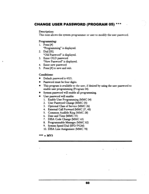 Page 65CHANGE USER PASSWORD (PROGRAM 05) *** - 
Description: 
This 
item allows-the system programmer or user to modify the user password. 
Programming: 
1. 
Press [#] 
“Programming” is displayed. 
2. Dial [OS]. 
“Old Password” is displayed. 
3. Enter OLD password 
=New Password” is displayed. 
4. Enter new password 
5. Press [#] to save and exit. 
Conditions: 
l Default password is 4321. 
l Password must be four digits. 
l This program is available to the user, if desired by using the user password to 
enable...