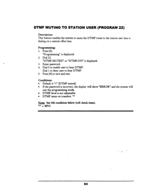 Page 68DTMF MUTING TO STATION USER (PROGRAM 22) 
Description: 
This feature enables the system to mute the DTMF tones to the station 
user that is 
dialing on a central office line. 
Programming: 
1. Press [#]. 
“Progriunmin g” is displayed. 
2. Dial 22. 
“DTMF MUTED” or “DTMF-ON” is displayed. 
3. Enter password. 
4. Dial 0 to enable user to hear DTMF. 
Dial 
1 to deny user to hear DTMF. 
5. Press [#] to save and exit. 
Conditions: 
l Default is ‘1” (DTMF muted). 
l If the password is incorrect, the display...