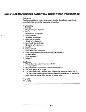 Page 69DIAL PULSE MAKE/BREAK RATllOiTOLL CHECK TIMER (PROGRAM 23) - 
Description: 
This feature enables the system programmer to define the dial pulse make/break 
ratio of a CO linecircuitrhat is classed as~otaryline. -.. -. 
Programming: 
1. Press [#I. 
2. 
3. 
4. 
5. 
6. 
7. 
8. 
9. “Programming” is displayed. 
Dial 23. 
“Make Ratio” is displayed. 
Enter password. 
‘Make xx” is displayed. 
Enter time by 2 digits. 
“Break: xxD is displayed. 
Enter break time by 2 digits. 
“Break 66: xx” is displayed. 
Press...