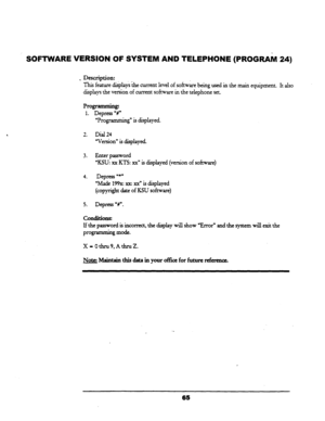 Page 70SOFTWARE VERSION OF SYSTEM AND TELEPHONE (PROGRAM 24) 
. Description: 
This feature di.$ais &the current level of sof&e being used in the main equipment. It also 
displays the version of current sofrxare in the telephone set. 
Programming 
1. Depress “d 
uProgramming” is displayed. 
2. Dial 24 
“Version” is displayed. 
3. Enter password 
“KSU: xx KTS: xx)) is displayed (version of software) 
4. Depress u*n 
“Made 
199x: xx: XX” is displayed 
(copyright date of KSU sofnvare) 
5. Depress u#“. 
Conditions:...