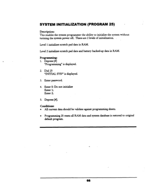 Page 71SYSTEM INlTlALlZATlON (PROGRAM 25) . 
Description: 
This enables the system programmer the ability to initialize the system without 
turining the system power off. There-are 2 lev& of ‘initialization. 
I 
Level 1 initializes scratch pad data in RAM. 
Level 2 initializes scratch pad data and battery backed-up data in RAM. 
Prow 
1. Depress [#I 
“Programming” is displayed. 
2. Dial 25 
‘WIlTAL SYS?” is displayed. 
3. Enter password. 
4. Enter 0: Do not initialize 
Enter 1; 
Enter 2; 
5. Depress [fl....