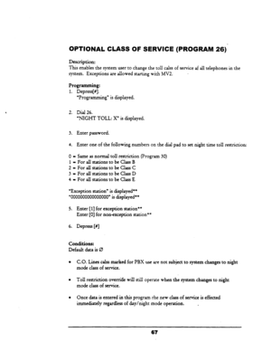 Page 72OPTIONAL CLASS OF SERVICE (PROGRAM 26) 
Description: 
This 
enables the system user to change the toll calss of service af all telephones in the 
system. Exceptions are allowed starting with MV2. 
- 
Programming: 
1. Depress[#]. 
“Programming” is displayed. 
2. Dial 26. 
“NIGHT TOLL: X” is displayed. 
3. Enter password. 
4. Enter one of the following numbers on the dial pad to set night time toll restriction: 
0 - Same as normal toll restriction (Program 30) 
1 - For all stations to be Class B 
2 = For...