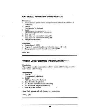 Page 74EXTERNAL FORWARD (PROGRAM 27) 
Th;s enables the system user the ability to turn on and turn off External Call 
Forwarding. ._ 
- - 
Press [#I.  Description: 
1. 
2. 
3. 
4. 
5. 
6. 
“Programming” is displayed. 
Dial 27 
“EXTLFORWARD OFF (ON)” is displayed. 
Enter password. 
Enter 
[l] to turn external forwarding ON. 
Enter [0] to turn external forwarding OFF. 
Press [#I to save and exit. 
Conditions: 
l Default data is 0 (OFF’). 
l Program 45 must also be addressed before this feature will work. 
l This...