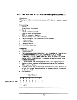 Page 76CO LINE ACCESS BY STATION USER (PROGRAM 31) 
Description: 
This program defines what stations have access to CO lines on a station by station 
basis. _:.- 
Programming: 
1. Press [#I. 
“Programmin g” is displayed. 
2. Dial 
31. 
“Trunk Access” is displayed. 
3. Press DSS key to be programmed. 
“EXT yy: xxxxxxx” is displayed. 
4. Enter the new data for all eight trunks (l-8). 
l 0 - No direct access (can access from hold and transfer). 
l 1 - Answer only. 
l 2 - Dial only. **+* 
l 3 - Answer and dial.....