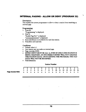 Page 77INTERNAL PAGING - ALLOW OR DENY (PROGRAM 32) ‘c 
Description:~ - -. 
This 
enables the system programmer to allow or deny a station from receiving an 
internal page. 
Programming: 
1. Press [#I. 
“Programming” is displayed. 
2. Dial 32. 
“Enable Page Rev” is displayed. 
“XXXXXXXXXXXXXXXX~ is displayed. 
3. Enter [O] (Deny) or [l] (Allow) for each line station. 
4. Press [fl to save and exit. 
conditions: 
l Default value is 1. 
0 Any station user can make an internal page. 
l Page overrides DND. 
. ENTRY...