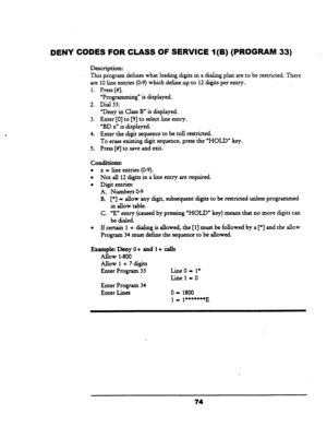 Page 79DENY CODES FOR CLASS OF SERVICE 1 (B) (PROGRAM -33) 
Description: 
This program defines what leading digits in a dialing plan are to be restricted. There 
are 10 line entries (O-9) whichdefineupto- 12 digits perentry., 
1. 
2. 
3. 
4. 
5. Press [#I. 
‘Programming” is displayed. 
Dial 33. 
“Deny in Class B” is displayed. 
Enter [0] to [9] to select line entry. 
“BD xn is displayed. 
Enter the digit sequence to be toll restricted. 
To erase existing digit sequence, press the ‘HOLD” key. 
Press [#I to save...