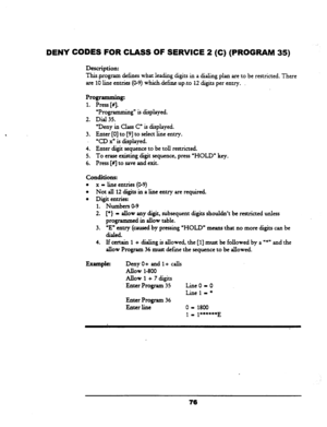 Page 81DENY CODES FOR CLASS OF SERVICE 2 (C) (PROGRAM 
Description: 
35) 
This.p.rogram defines what leading digits in a dialing plan are to be restricted. There 
are 10 line entries (O-9) whichdefineupro 12 digits per entry. 
. 
Programming: 
1. Press [#I. - 
2. UProgramming” is displayed. 
Dial 35. 
3. ‘Deny in Class C” is displayed. 
Enter [0] to [9] to select line entry. 
‘CD X” is displayed. 
4. Enter digit sequence to be toll restricted. 
5. To erase existing digit sequence, press “HOLD” key. 
6. Press...