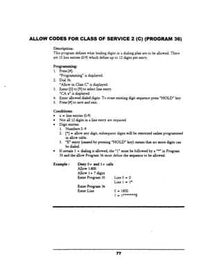 Page 82ALLOW CODES FOR CLASS OF SERVICE 2 (C) (PROGRAM-36) 
Description: 
This program defines what leading digits in a dialing plan are to be aIlowed. There 
are 10 line entries (O-9) which define up .to 12 digits per.entry. 
Programming: 
1. 
2. 
3. 
4. 
5. Press [#I. - 
“Programmin g” is displayed. 
Dial 36. 
“Allow in Class C” is displayed. 
Enter [0] to [9] to select line entry. 
“CA xn is displayed. 
Enter allowed diaIed digits. To erase existing digit sequence press “HOLD” key 
Press [#I to save and...