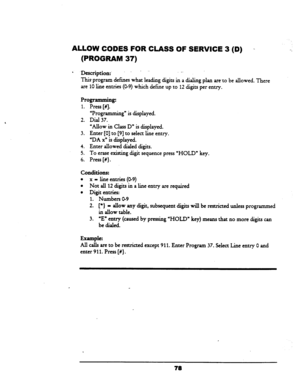 Page 83ALLOW CODES FOR CLASS OF SERVICE 3 (D) 
- 
(PROGRAM 37) 
l -Da&ptioa:. . . 
This program defmes what leading digits in a dialing plan are-to be allowed. There 
are 10 line entries (O-9) which define up to 12 digits per entry. 
Programming: 
1. Press [#J 
‘Programming” is displayed. 
2. Dial 37. 
“Allow in Class D” is displayed. 
3. Enter [0] to [9] to select line entry. 
“DA x” is displayed. 
4. Enter allowed dialed digits. 
5. To erase existing digit sequence press ‘HOLD” key. 
6. Press [#}....