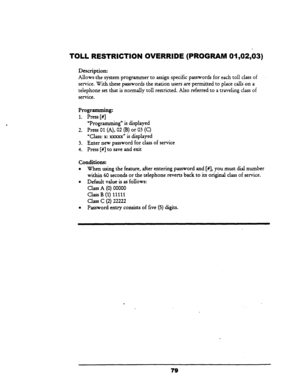 Page 84TOLL RESTRICTION OVERRIDE (PROGRAM 01,02,03) 
Description: 
Allows-the system programmer to assign specific passwords for each toll class of 
service. 
With. these passwords the station users are permitted to place calls on a 
telephone set that is normally toll restricted. Also referred to a traveling class of 
service. 
Programming: 
1. Press [#] 
“Programming” is displayed 
2. Press 01 (A), 02 (B) or 03 
(C) 
‘Class: x: xxxxx” is displayed 
3. Enter new password for class of service 
4. Press [#I to...