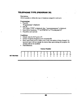 Page 85TELEPHONE TYPE (PROGRAM 38) 
Description: 
Allowsinstaller. to definethe type of telephone assigned to each, port. 
. _ 
Programming: 
1. Press [#I. 
‘Programming” is displayed. 
2. Dial 38. 
“SLT DIAL TYPE” is displayed, then U-” is displayed. 
3. Enter [0] for keyphone, 
“1” for DTMF SLT or “2” for dial pulse SLT 
4. Press [#J to save and exit 
Conditions: 
l Default value for SLT ports is N 
l System recognizes keyphone ports automatically 
l Entry input must be all 16 digits even if only one station...