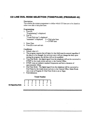 Page 88CO LINE DIAL MODE SELECTION (TONE/PULSE) (PROGRAM 42) 
Description: 
This enables the system programmer 
to define which CO lines are to be classed as 
either tone dial or dial pulse lines. 
Programming: 
1. Press [#]. 
“ProgramAn g” is displayed. 
2. Dial 42. 
“Trunk Dial type” is displayed. 
“XXSXXXX~ is displayed. 0 - Dial pulse lines 
1 = DTMF lines 
3. Enter Data. 
4. Press [#] to save and exit. 
Default value is 0. 
This program requires that all digits for that field must be entered regardless if...