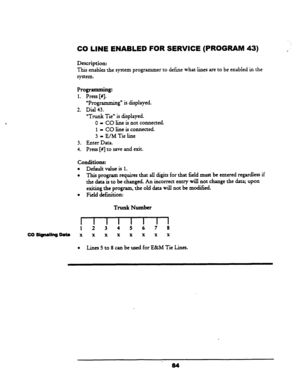 Page 89CO LINE ENABLED FOR SERVICE (PROGRAM 43) 
Description: 
This enables the system programmer to define 
what. lines are to be enabled in the 
system. 
Programming: 
1. Press [#I. 
yProgramming” is displayed. 
2. Dial 43. 
“Tnmk Tie” is displayed. 
0 = CO line is not connected. 
1 - CO line is connected. 
3 - E/M Tie line 
3. Enter Data. 
4. Press [#I to save and exit. 
conditions: 
l Default value is 1. 
l This program requires that all digits for that field must be entered regardless if 
the data is to be...