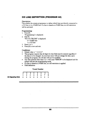 Page 90CO UNE DEFINITION (PROGRAM 44) 
Description: 
l This enables the system programmer to define which lines are directly connected to 
a CO line 
or to a PABX line. If ali.ne.is classed as a PABX line, no toll restriction 
will be activated. 
Programming: 
1. Press [#I. 
“Programming” is displayed. 
2. Dial 44. 
“PO CO TRUNK” is displayed. 
O-PABXline 
I-COline 
3. Enter 0 or 
1. 
4. 
Press [#I to save and exit. 
conditions: 
l Default value - U 1111111”. 
l This program requires that all digits for that...