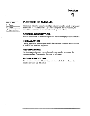 Page 10Se&ion 
l- 
ICON KEY PURPOSEOFMANUAL 
Warning 
8 Danger 
> Important Notes 
This manual details the instructions and procedures required to install, program and 
maintain the MT-16H Electronic Key Telephone System. For convenience, the 
manual has been written in separate sections. They are as follows: 
GENERAL DESCRIPTION: 
Provides an overview of the system operation, capacities and physical characteristics. 
INSTALLATION: 
Detailed installation instructions to enable the installer to complete the...