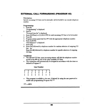 Page 91EXTERNAL CALL FORWARDING (PROGRAM 45) . 
Description: 
Specific incoming CO lines can be externally call forwarded to an outside telephone 
number. 
. - - 
Programming: 
1. Press [#I. 
2. 
3. 
4. 
5. 
6. 
7. 
8. “Programming” is displayed. 
Dial 45. 
“Forward Line Set” is displayed. 
Enter [0] (Deny) or [l] (ALLOW) 
f or each incoming CO line to be forwarded. 
Press [#I. 
Program system speed dial bin #99 with the appropriate telephone number. 
Press ALMAD 
“Dial Memory” is displayed 
. 
Enter [99]....