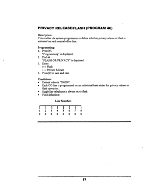 Page 92PRIVACY RELEASE/FLASH (PROGRAM 46) 
Description: 
This enables the system programmer to define wherher privacy release or flash is 
activated on each central office line, 
Programming: 
1. Press [#I. 
“Programming” is displayed. 
2. Dial 46. 
“FLASH OR PRIVACY” is displayed. 
3. Enter: 
0 - Flash 
1 - Privacy Release 
4. Press [#] to save and exit. 
conditions: 
l Default value is ‘000000”. 
l Each CO line is programmed on an individual basis either for privacy release or 
flash operation. 
l Single line...