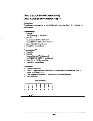 Page 93DIAL 9 ACCESS (PROGRAM 47) 
DIAL ACCESS (PROGRAM 48) ** 
l Des+,tion: ---. .- _ 
This allows or denies access to k&id&l tnmks when the di&t 9 (7)” is dialed for 
pooled access. 
Programming: 
1. Press [#j. 
‘Programming” is displayed. 
2. Dial 47. 
UAccess Line by 9” is displayed. 
‘ACCESS CO: 0 NO: 
1” is displayed. 
3. Enter [0] or [l] for each line. 
4. Press [#I to save and exit. 
Programming: ** 
1. Press [#I. 
2. Dial 48. 
“Access Line by 7” is displayed. 
“ACCESS CO: 0 NO;l” is displayed. 
3....