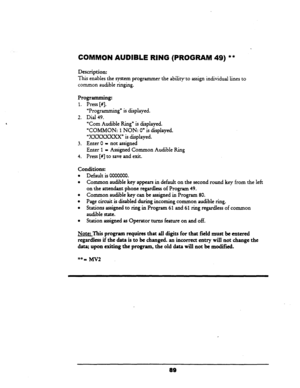 Page 94COMMON AUDIBLE RING (PROGRAM 49) ** 
Description: 
This enables the system programmer the ability to assign individual lines to 
common audible ringing. 
Programming: 
1. Press [#I. 
“Programming” is displayed. 
2. Dial 49. 
‘Corn Audible Ring” is displayed. 
‘COMMON: 
1 NON: 0” is displayed. 
“xxxxxxxX” is displayed. 
3. Enter 0 - not assigned 
Enter 
1 = Assigned Common Audible Ring 
4. Press [#I to save and exit. 
Conditions: 
l Default is 0000000. 
l Common audible key appears in default on the...