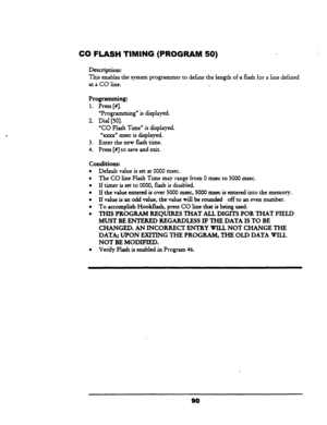 Page 95CQ FLASH TIMING (PROGRAM 50) 
Description: 
This enables the system programmer to define the length of a flash for a line defined 
asaCOline. 
_. 
Programming: 
1. Press [#I. 
2. 
3. 
4. 
“Programming” is displayed. 
Dial [50]. 
“CO Flash Time” is displayed. 
“xxxx” rnsec is displayed. 
Enter the new flash time. 
Press [#I to save and exit. 
conditions: 
l Default value is set at 0000 rnsec. 
l The CO line Flash Time may range from 0 msec to 5000 msec. 
l If timer is set to 0000, flash is disabled. 
l If...