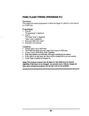 Page 96PABX FLASH TIMING (PROGRAM 51) 
Description: 
This 
enables the system programmer to define the length of a flash for a line defined 
as a PABX line. 
Programming: 
1. Press [#I. _ 
2. 
3. 
4. “l?rogramming” is displayed. 
Dial 51. 
“PO Flash Time” is displayed. 
%xxx” msec is displayed. 
Enter new flash time Us” 
Press [#] to save and exit. 
Conditions: 
l Default value is set at 0600 msec. 
l The PABX line flash time may range from 0 msec to 5000 msec. 
l If timer is set to 0 0 0 0.. flash is disabled....