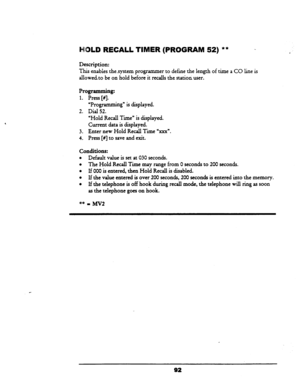 Page 97LD RECALL TIMER (PROGRAM 52) ** - 
Description: 
This enabies the-system programmer to define the length of time a CO line is 
allowedto be on hold before it recalls the statiod user. 
Programming: 
1. Press [NJ 
“Programming” is displayed. 
2. Dial 52. 
‘Hold Recall Time” is displayed. 
Current data is displayed. 
3. Enter new Hold Recall Time “xxx”. 
4. Press [#I to save and exit. 
conditions: 
l Default value is set at 030 seconds. 
l The Hold Recall Time may range from 0 seconds to 200 seconds. 
l If...