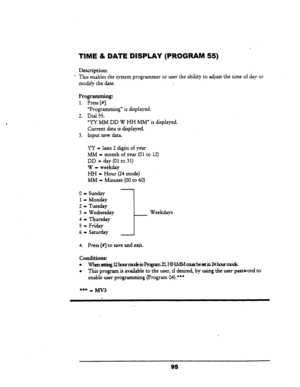 Page 100TIME & DA’TE DISPLAY (PROGftAM 55) 
Description: 
l This enables the system programmer or user the ability to adjust the time of day or 
modify the date. _. 
Programming: 
1. Press [#I. 
“Progr amming” is displayed. 
2. Dial 55. 
‘Yy MM DD W HH MM” is displayed. 
Current data is displayed. 
3. Input new data. 
YY - lasts 2 digits of year 
MM = month of year (01 to 
12) 
DD = day (01 to 31) 
W - weekday 
HH - Hour (24 mode) 
MM - Minutes (00 to 60) 
0 - Sunday 
1= Monday 
2 - Tuesday 
3 = Wednesday 
4 =...