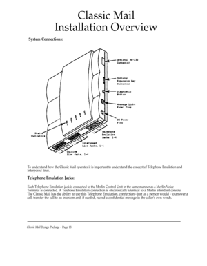 Page 18Classic Mail
Installation Overview
System Connections:
To understand how the Classic Mail operates it is important to understand the concept of Telephone Emulation and
Interposed lines.
Telephone Emulation Jacks:
Each Telephone Emulation jack is connected to the Merlin Control Unit in the same manner as a Merlin Voice
Terminal is connected. A Telehone Emulation connection is electronically identical to a Merlin attendant console.
The Classic Mail has the ability to use this Telephone Emulation....