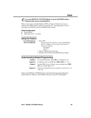 Page 101Flash
&
Use your DIGITAL SYSTEM phone to access the PBX/Centrex
features that you are accustomed to. 
When your system is installed behind a PBX or Centrex, Flash lets you access
features of the PBX/Centrex while on an outside call.  You simply press a key on
your phone and dial the code for the PBX/Centrex feature.
Initial Configuration 
·Flash allowed 
·Flash timer set at .7 seconds
Using the Feature
To use Flash while you
are on an outside call:
1.Press FTR. 
-If your system has software version AUX...