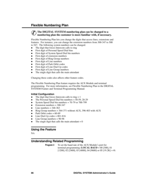 Page 102F lexible  N umber ing Pla n
&
The DIGITAL SYSTEM numbering plan can be changed to a
numbering plan the customer is more familiar with, if necessary.
Flexible Numbering Plan lets you change the digits that access lines, extensions and
features.  For instance, you can change the extension numbers from 300-347 to 500
to 547.  The following system numbers can be changed: 
·The digit that forces Intercom calls to ring 
·First digit of Personal Speed Dial bins 
·First digit of System Speed Dial bin numbers...