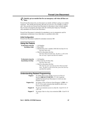 Page 103F orc ed Line  Disconne ct
&
Quickly get an outside line for an emergency call when all lines are
busy.
Forced Line Disconnect lets you disconnect an outside call that is going on at another
extension.  The outside line becomes idle and you can use it, for example, to make a
call.  You can also use Forced Line Disconnect to disconnect a busy (seized) outside
line if it does not properly disconnect after the outside party hangs up. Normally,
only attendants use Forced Line Disconnect.
Forced Line...