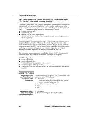 Page 104Group Ca ll Pic kup
&
Easily answer a call ringing your group (e.g., department) even if
you don’t know which extension is ringing. 
Group Call Pickup places your extension in a Pickup Group with other extensions so
you can easily pick up (answer) each other’s calls.  In other words, anyone in the
group can pick up a call ringing any other extension in the group by dialing a simple
code (* 1).  Group Call Pickup answers the following types of calls: 
·Ringing Intercom calls 
·Transferred Calls 
·Outside...