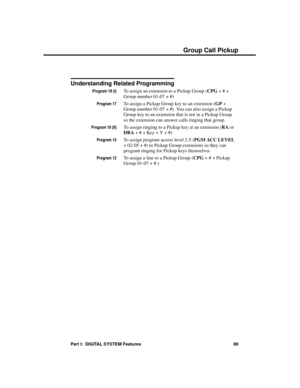 Page 105Understanding Related Programming
Program 18 (I)To assign an extension to a Pickup Group (CPG + # +
Group number 01-07 + #)
Program 17To assign a Pickup Group key to an extension (GP +
Group number 01-07 + #). You can also assign a Pickup
Group key to an extension that is not in a Pickup Group
so the extension can answer calls ringing that group.
Program 18 (II)To assign ringing to a Pickup key at an extension (RA or
DRA + # + Key + Y + #)
Program 15To assign program access level 2-5 (PGM ACC LEVEL
=...