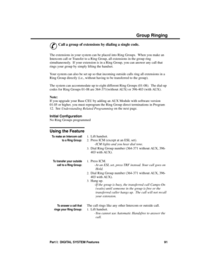 Page 107Group Ringing
&
Call a group of extensions by dialing a single code. 
The extensions in your system can be placed into Ring Groups.  When you make an
Intercom call or Transfer to a Ring Group, all extensions in the group ring
simultaneously.  If your extension is in a Ring Group, you can answer any call that
rings your group by simply lifting the handset.
Your system can also be set up so that incoming outside calls ring all extensions in a
Ring Group directly (i.e., without having to be transferred to...