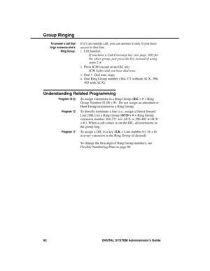 Page 108To answer a call that
rings someone else’s
Ring Group:
If it’s an outside call, you can answer it only if you have
access to that line. 
1.Lift handset. 
-If you have a Call Coverage key (see page 169) for
the other group, just press the key instead of using
steps 2-4. 
2.Press ICM (except at an ESL set).
-ICM lights and you hear dial tone. 
3.Dial *. Dial tone stops. 
4.Dial Ring Group number (364-371 without AUX, 396-
403 with AUX).
Understanding Related Programming
Program 18 (I)To assign extensions...