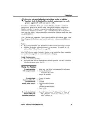 Page 111Headset
&
Have the privacy of a handset call without having to hold the
handset.  And, the Headset frees up both hands so you can easily
process paperwork while you are on a call. 
If you have a multibutton phone, you can use a Headset instead of a handset to
process calls.  While in the Headset mode, you hear the following signals in the
Headset instead of the speaker:  ringing, Paging, Background Music.  If your
extension has program access level 2-5, you can enable/disable Headset operation
right from...