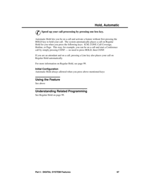 Page 113H old, A utomatic
&
Speed up your call processing by pressing one less key.
Automatic Hold lets you be on a call and activate a feature without first pressing the
HOLD key to hold your call.  The system automatically places a call on Regular
Hold for you when you press the following keys:  ICM, CONF, Call Coverage,
Hotline, or Page.  This way, for example, you can be on a call and start a Conference
call by simply pressing CONF — no need to press HOLD, then CONF.
If you are an attendant and on a call,...